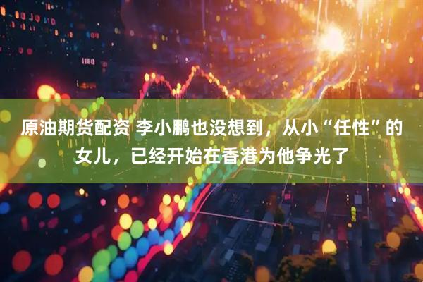 原油期货配资 李小鹏也没想到，从小“任性”的女儿，已经开始在香港为他争光了