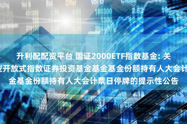升利配配资平台 国证2000ETF指数基金: 关于平安国证2000交易型开放式指数证券投资基金基金基金份额持有人大会计票日停牌的提示性公告
