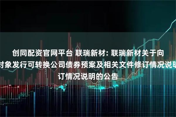 创同配资官网平台 联瑞新材: 联瑞新材关于向不特定对象发行可转换公司债券预案及相关文件修订情况说明的公告