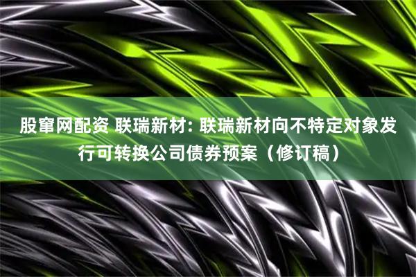 股窜网配资 联瑞新材: 联瑞新材向不特定对象发行可转换公司债券预案（修订稿）