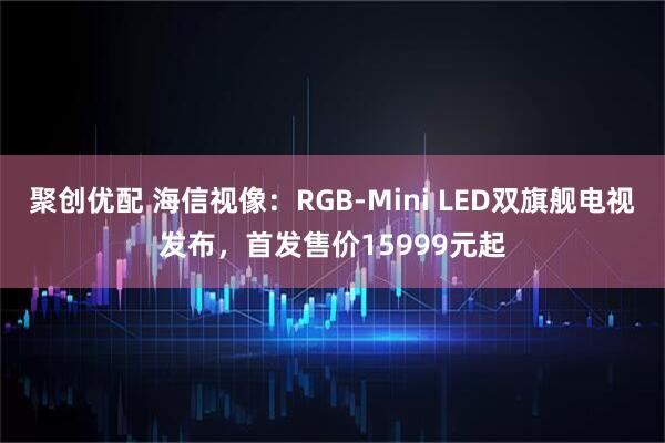 聚创优配 海信视像：RGB-Mini LED双旗舰电视发布，首发售价15999元起