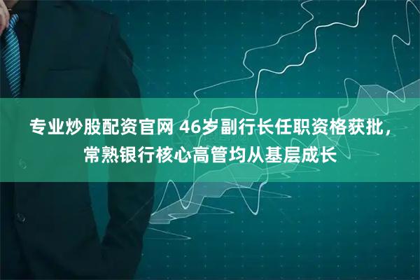 专业炒股配资官网 46岁副行长任职资格获批，常熟银行核心高管均从基层成长