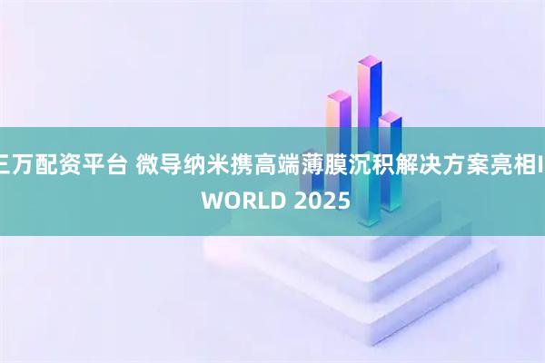 三万配资平台 微导纳米携高端薄膜沉积解决方案亮相IC WORLD 2025