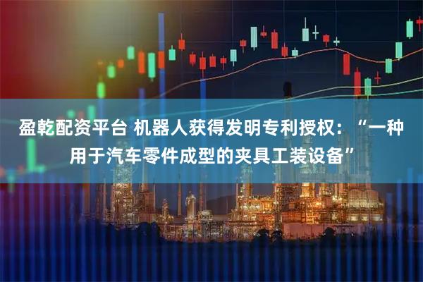 盈乾配资平台 机器人获得发明专利授权：“一种用于汽车零件成型的夹具工装设备”