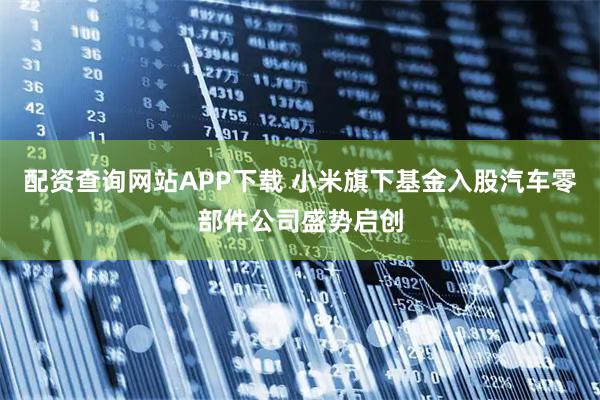配资查询网站APP下载 小米旗下基金入股汽车零部件公司盛势启创