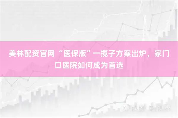 美林配资官网 “医保版”一揽子方案出炉，家门口医院如何成为首选