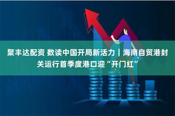 聚丰达配资 数读中国开局新活力｜海南自贸港封关运行首季度港口迎“开门红”