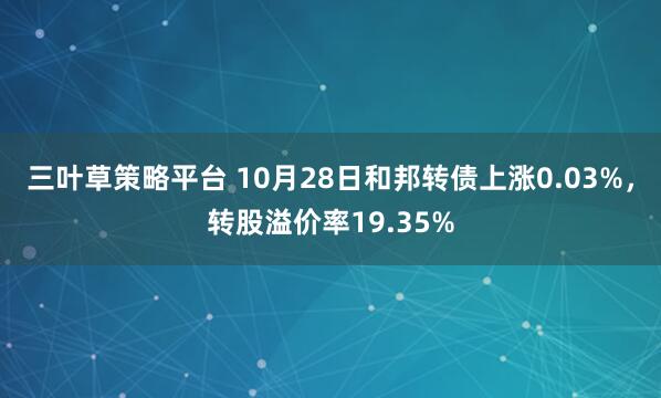 三叶草策略平台 10月28日和邦转债上涨0.03%，转股溢价率19.35%