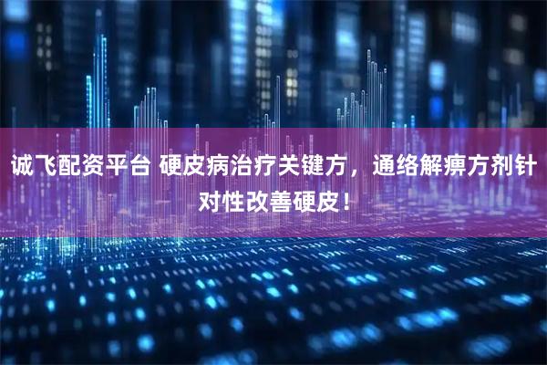 诚飞配资平台 硬皮病治疗关键方，通络解痹方剂针对性改善硬皮！
