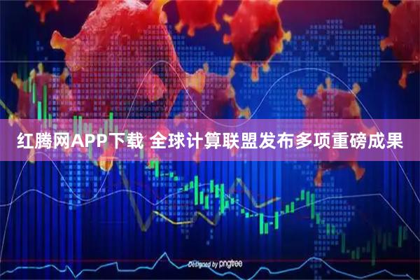 红腾网APP下载 全球计算联盟发布多项重磅成果