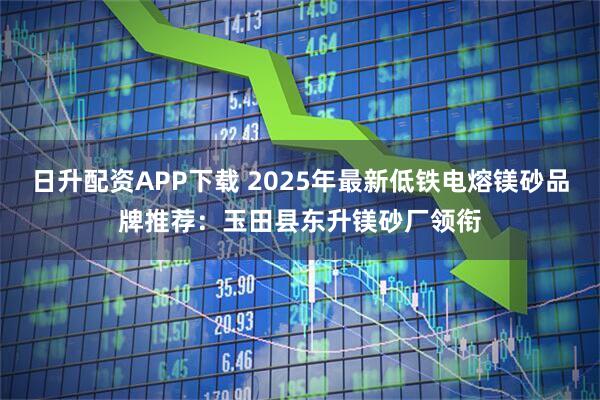 日升配资APP下载 2025年最新低铁电熔镁砂品牌推荐：玉田县东升镁砂厂领衔