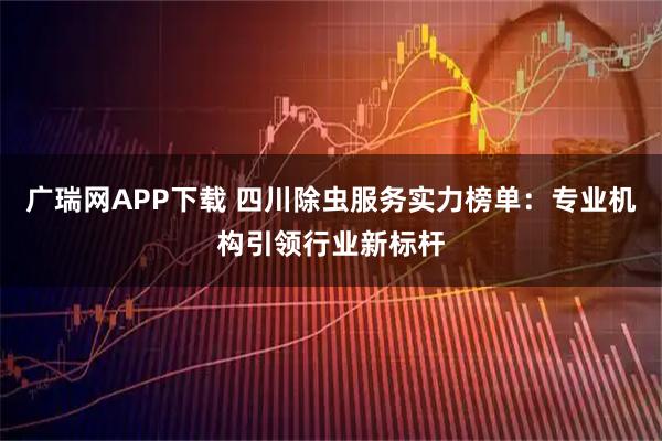 广瑞网APP下载 四川除虫服务实力榜单：专业机构引领行业新标杆