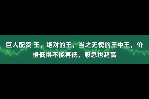 巨人配资 王，绝对的王，当之无愧的王中王，价格低得不能再低，股息也超高