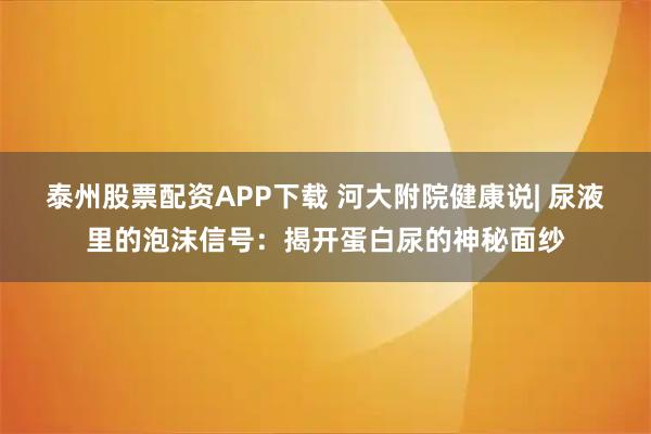 泰州股票配资APP下载 河大附院健康说| 尿液里的泡沫信号：揭开蛋白尿的神秘面纱