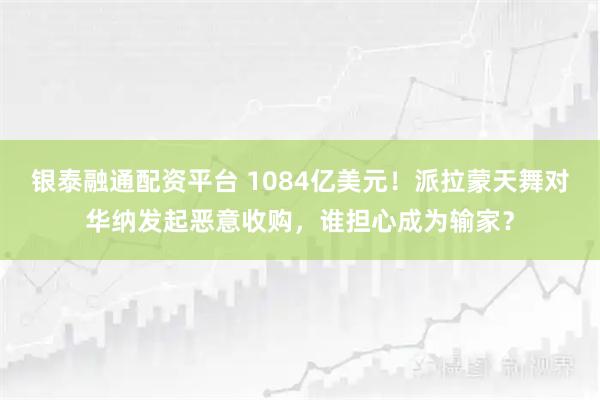 银泰融通配资平台 1084亿美元！派拉蒙天舞对华纳发起恶意收购，谁担心成为输家？