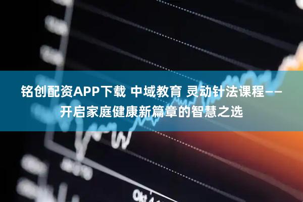 铭创配资APP下载 中域教育 灵动针法课程——开启家庭健康新篇章的智慧之选