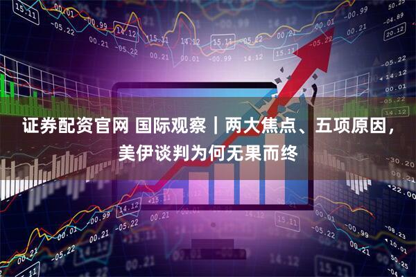 证券配资官网 国际观察｜两大焦点、五项原因，美伊谈判为何无果而终