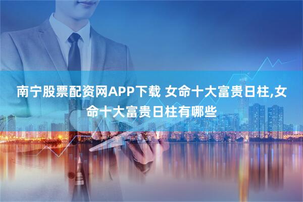 南宁股票配资网APP下载 女命十大富贵日柱,女命十大富贵日柱有哪些