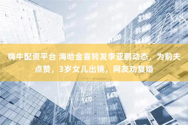 嗨牛配资平台 海哈金喜转发李亚鹏动态，为前夫点赞，3岁女儿出镜，网友劝复婚