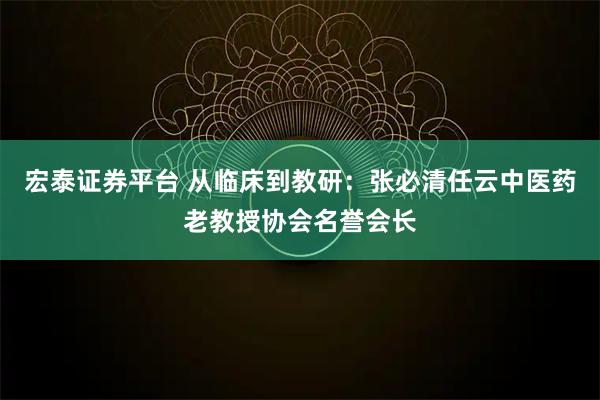 宏泰证券平台 从临床到教研：张必清任云中医药老教授协会名誉会长