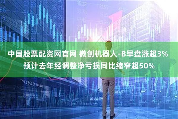 中国股票配资网官网 微创机器人-B早盘涨超3% 预计去年经调整净亏损同比缩窄超50%