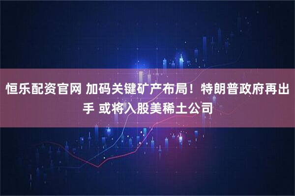 恒乐配资官网 加码关键矿产布局！特朗普政府再出手 或将入股美稀土公司