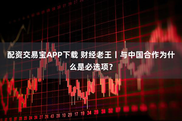 配资交易宝APP下载 财经老王丨与中国合作为什么是必选项？