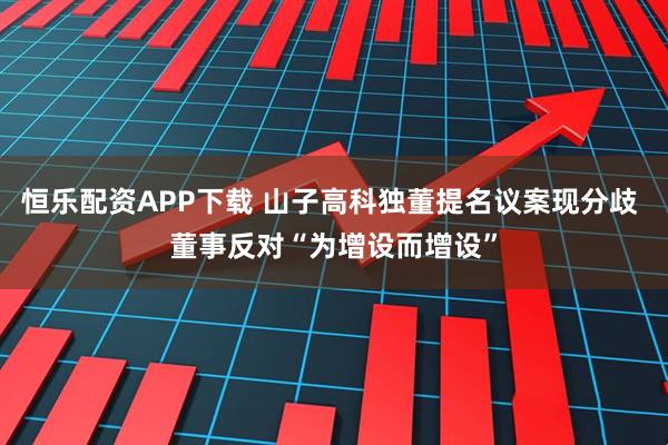 恒乐配资APP下载 山子高科独董提名议案现分歧 董事反对“为增设而增设”