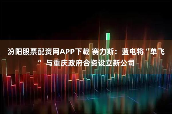 汾阳股票配资网APP下载 赛力斯：蓝电将“单飞” 与重庆政府合资设立新公司