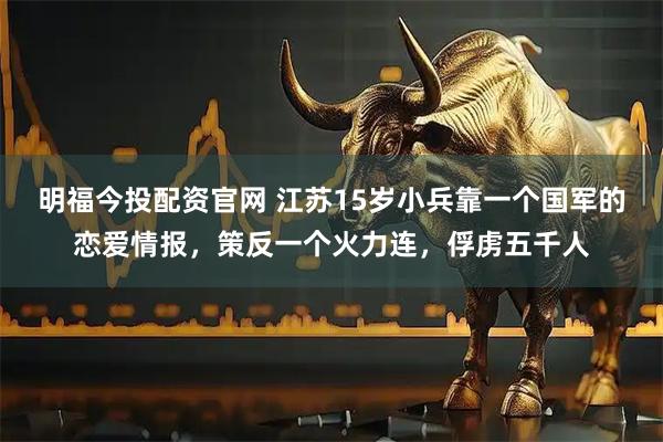 明福今投配资官网 江苏15岁小兵靠一个国军的恋爱情报，策反一个火力连，俘虏五千人