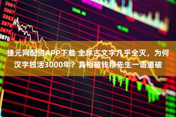 捷元网配资APP下载 全球古文字几乎全灭，为何汉字独活3000年？真相被钱穆先生一语道破