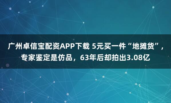 广州卓信宝配资APP下载 5元买一件“地摊货”，专家鉴定是仿品，63年后却拍出3.08亿