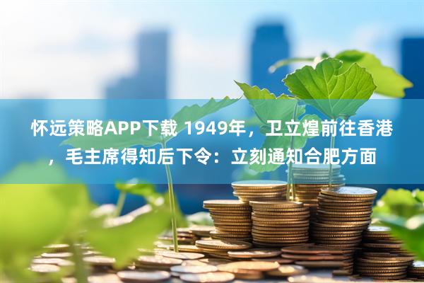 怀远策略APP下载 1949年，卫立煌前往香港，毛主席得知后下令：立刻通知合肥方面