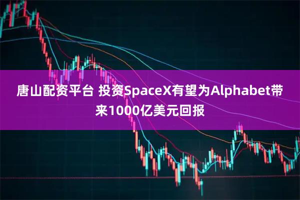 唐山配资平台 投资SpaceX有望为Alphabet带来1000亿美元回报