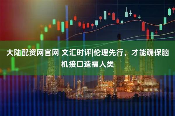 大陆配资网官网 文汇时评|伦理先行,才能确保脑机接口造福人类
